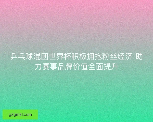 乒乓球混团世界杯积极拥抱粉丝经济 助力赛事品牌价值全面提升