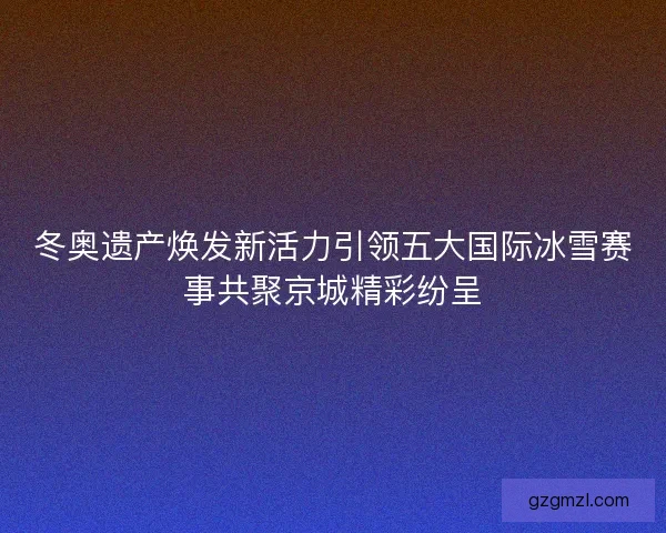 冬奥遗产焕发新活力引领五大国际冰雪赛事共聚京城精彩纷呈