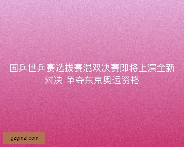 国乒世乒赛选拔赛混双决赛即将上演全新对决 争夺东京奥运资格