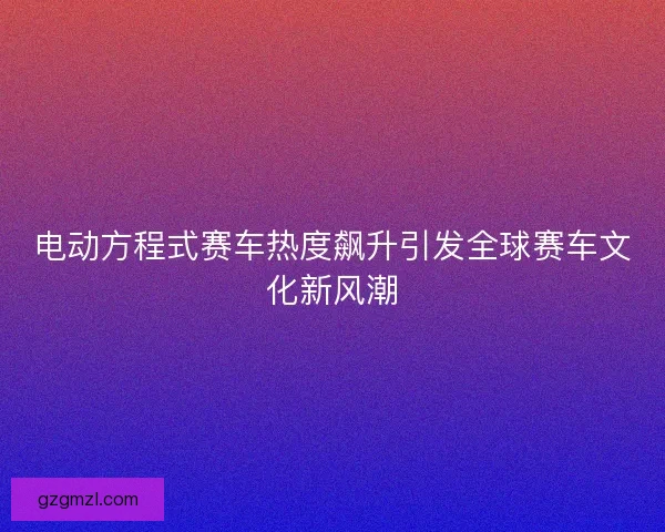 电动方程式赛车热度飙升引发全球赛车文化新风潮