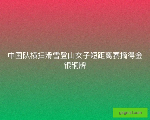 中国队横扫滑雪登山女子短距离赛摘得金银铜牌