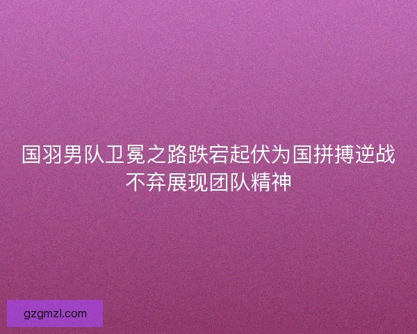 国羽男队卫冕之路跌宕起伏为国拼搏逆战不弃展现团队精神 国羽男队卫冕之路跌宕起伏为国拼搏逆战不弃展现团队精神