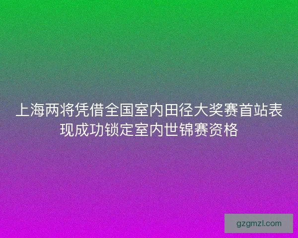 上海两将凭借全国室内田径大奖赛首站表现成功锁定室内世锦赛资格 上海两将凭借全国室内田径大奖赛首站表现成功锁定室内世锦赛资格
