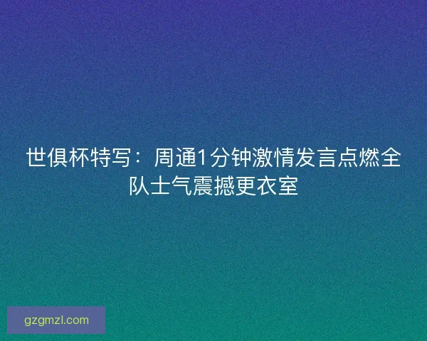 世俱杯特写：周通1分钟激情发言点燃全队士气震撼更衣室
