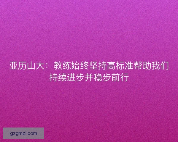 亚历山大:教练始终坚持高标准帮助我们持续进步并稳步前行 亚历山大:教练始终坚持高标准帮助我们持续进步并稳步前行