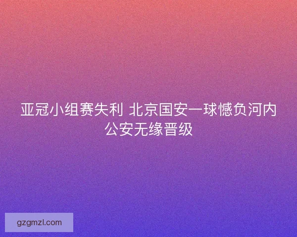 亚冠小组赛失利 北京国安一球憾负河内公安无缘晋级