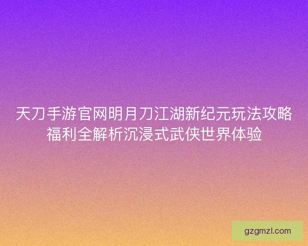 天刀手游官网明月刀江湖新纪元玩法攻略福利全解析沉浸式武侠世界体验