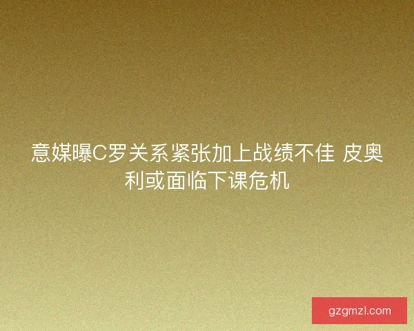 意媒曝C罗关系紧张加上战绩不佳 皮奥利或面临下课危机