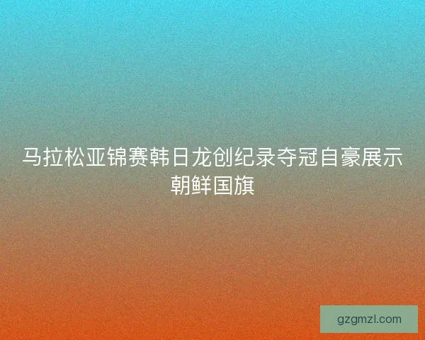 马拉松亚锦赛韩日龙创纪录夺冠自豪展示朝鲜国旗