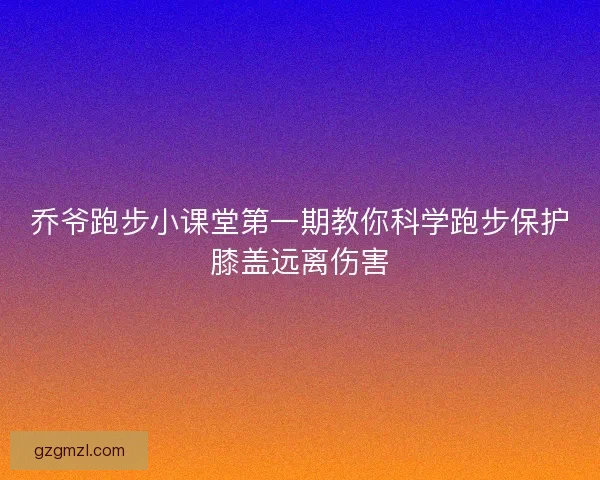 乔爷跑步小课堂第一期教你科学跑步保护膝盖远离伤害