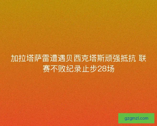 加拉塔萨雷遭遇贝西克塔斯顽强抵抗 联赛不败纪录止步28场